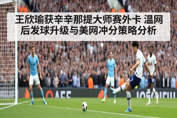 王欣瑜获辛辛那提大师赛外卡 温网后发球升级与美网冲分策略分析